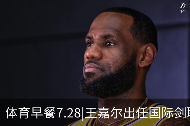 体育早餐7.28|王嘉尔出任国际剑联全球大使 中国男篮再胜喀麦隆队