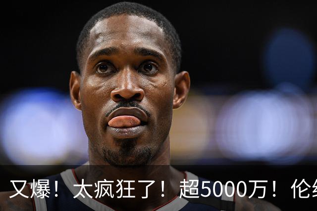 又爆！太疯狂了！超5000万！伦纳德新阴阳合同又曝光！