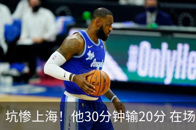 坑惨上海！他30分钟输20分 在场等于4打5，球迷：他一点作用都没有