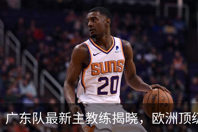 广东队最新主教练揭晓，欧洲顶级外教，徐杰将受重用，胡明轩难了
