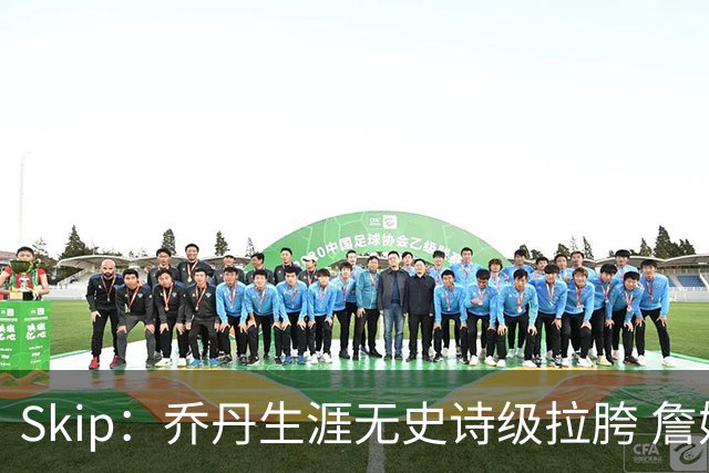 Skip：乔丹生涯无史诗级拉胯 詹姆斯的履历上满是灾难性惨败